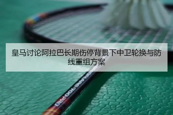 皇马讨论阿拉巴长期伤停背景下中卫轮换与防线重组方案