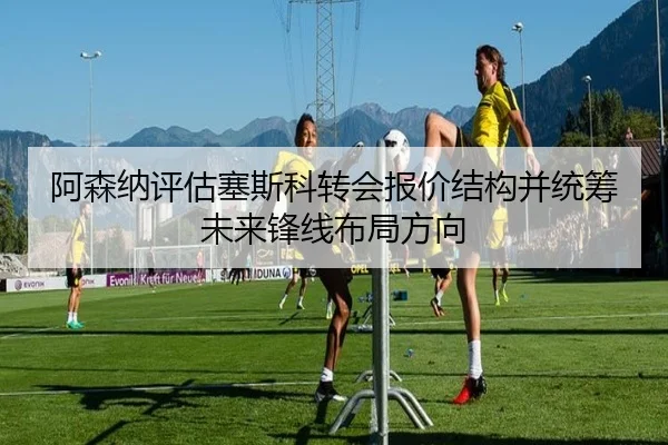 阿森纳评估塞斯科转会报价结构并统筹未来锋线布局方向