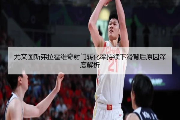 尤文图斯弗拉霍维奇射门转化率持续下滑背后原因深度解析