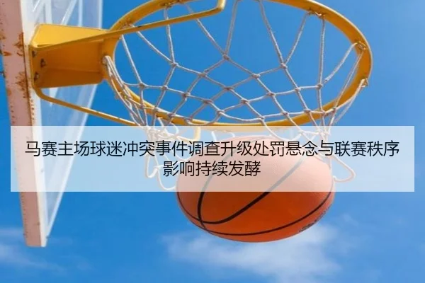 马赛主场球迷冲突事件调查升级处罚悬念与联赛秩序影响持续发酵