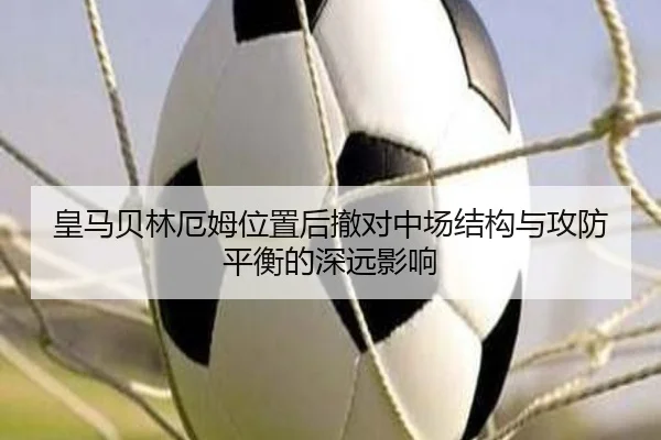 皇马贝林厄姆位置后撤对中场结构与攻防平衡的深远影响
