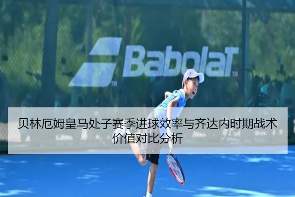 贝林厄姆皇马处子赛季进球效率与齐达内时期战术价值对比分析