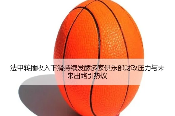 法甲转播收入下滑持续发酵多家俱乐部财政压力与未来出路引热议