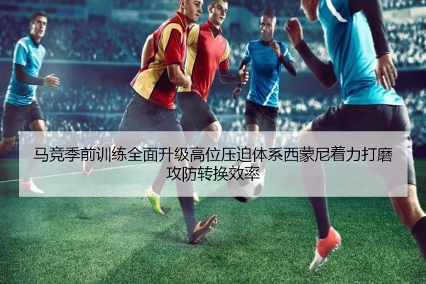 马竞季前训练全面升级高位压迫体系西蒙尼着力打磨攻防转换效率
